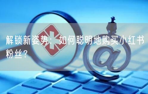 解锁新姿势：如何聪明地购买小红书粉丝？