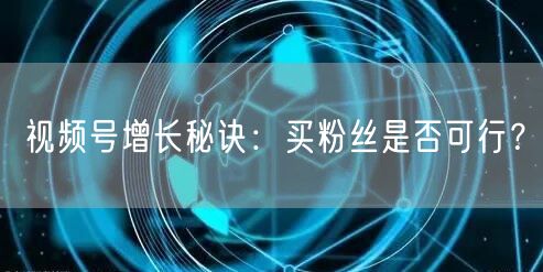 视频号增长秘诀：买粉丝是否可行？