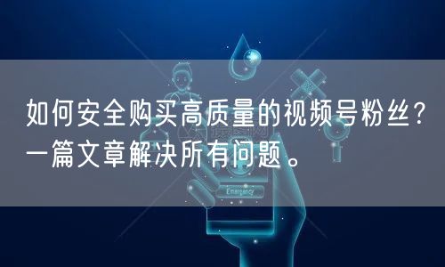 如何安全购买高质量的视频号粉丝？一篇文章解决所有问题。