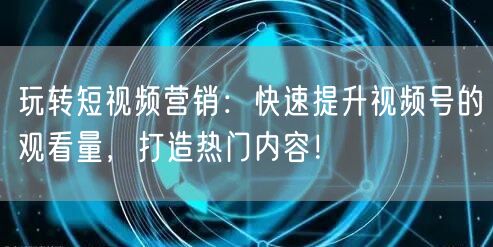 玩转短视频营销：快速提升视频号的观看量，打造热门内容！