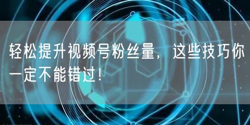 轻松提升视频号粉丝量，这些技巧你一定不能错过！