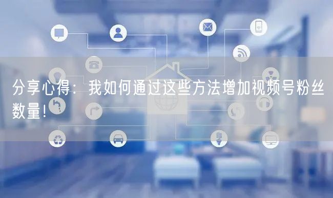 分享心得：我如何通过这些方法增加视频号粉丝数量！
