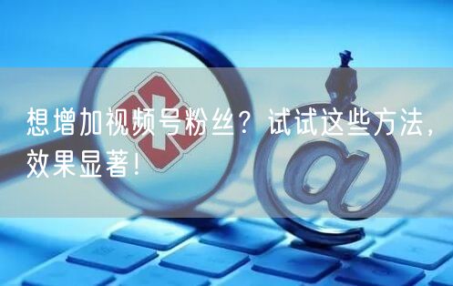 想增加视频号粉丝？试试这些方法，效果显著！