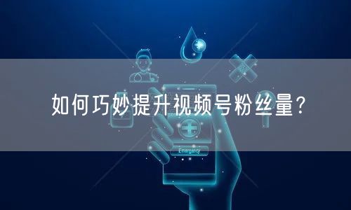 如何巧妙提升视频号粉丝量？