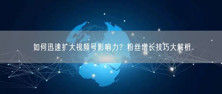 如何迅速扩大视频号影响力？粉丝增长技巧大解析
