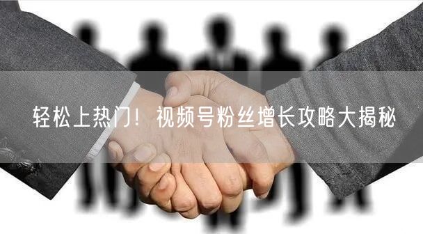 轻松上热门！视频号粉丝增长攻略大揭秘