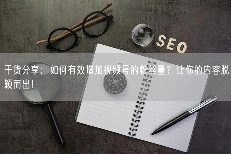 干货分享：如何有效增加视频号的粉丝量？让你的内容脱颖而出！