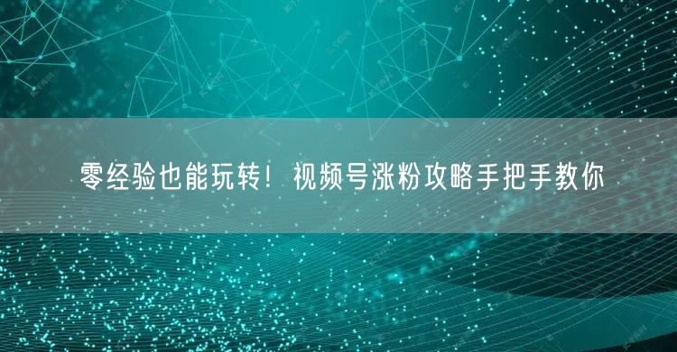 零经验也能玩转！视频号涨粉攻略手把手教你