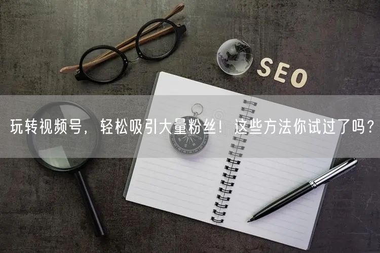 玩转视频号，轻松吸引大量粉丝！这些方法你试过了吗？