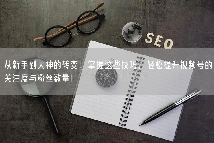 从新手到大神的转变！掌握这些技巧，轻松提升视频号的关注度与粉丝数量！