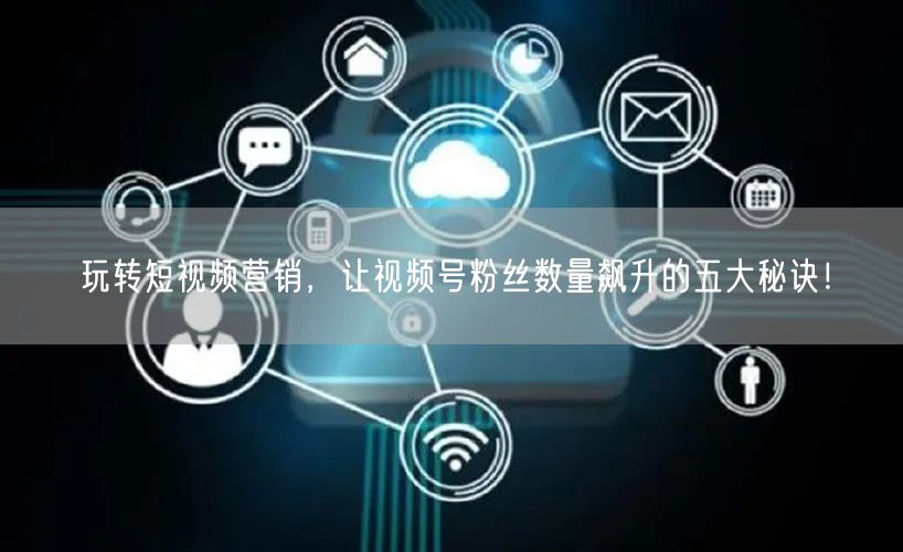 玩转短视频营销，让视频号粉丝数量飙升的五大秘诀！