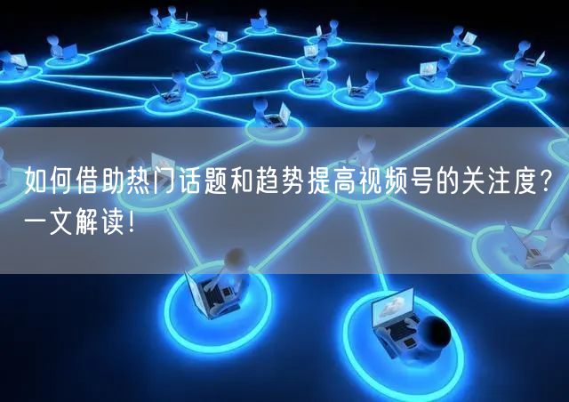 如何借助热门话题和趋势提高视频号的关注度？一文解读！