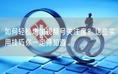 如何轻松增加视频号关注度？这些实用技巧你一定得知道。