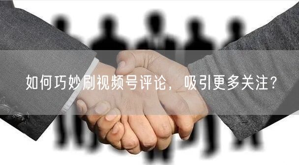 如何巧妙刷视频号评论，吸引更多关注？