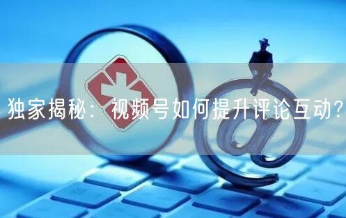 独家揭秘：视频号如何提升评论互动？