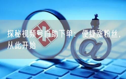 探秘视频号自助下单：便捷涨粉丝，从此开始