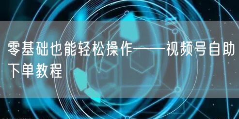 零基础也能轻松操作——视频号自助下单教程