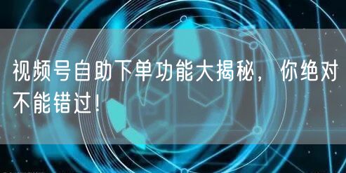 视频号自助下单功能大揭秘，你绝对不能错过！