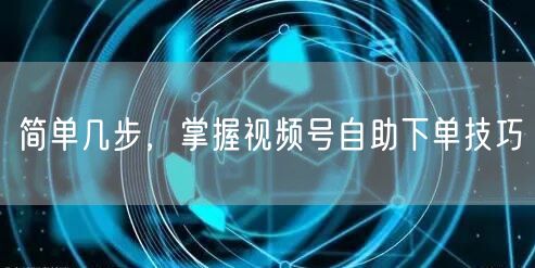 简单几步，掌握视频号自助下单技巧