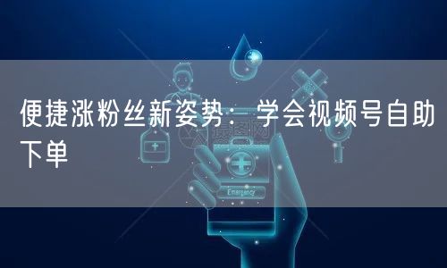 便捷涨粉丝新姿势：学会视频号自助下单