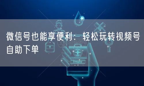 微信号也能享便利：轻松玩转视频号自助下单