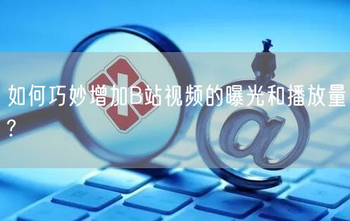 如何巧妙增加B站视频的曝光和播放量?