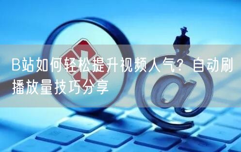 B站如何轻松提升视频人气？自动刷播放量技巧分享