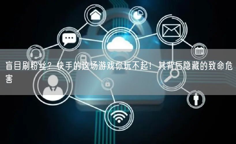 盲目刷粉丝？快手的这场游戏你玩不起！其背后隐藏的致命危害