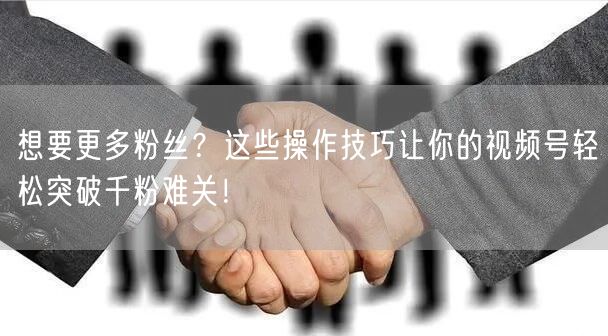 想要更多粉丝？这些操作技巧让你的视频号轻松突破千粉难关！