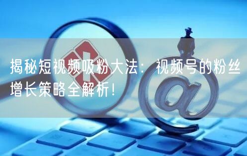 揭秘短视频吸粉大法：视频号的粉丝增长策略全解析！