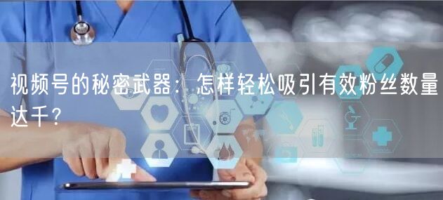视频号的秘密武器：怎样轻松吸引有效粉丝数量达千？