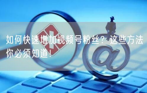 如何快速增加视频号粉丝？这些方法你必须知道！