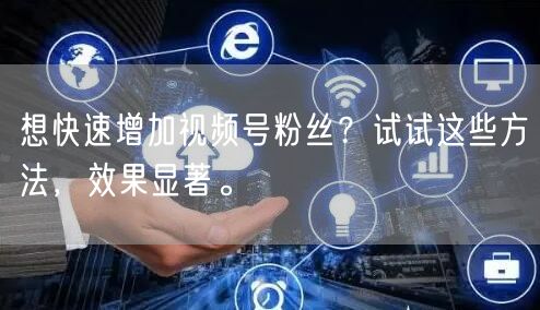 想快速增加视频号粉丝？试试这些方法，效果显著。