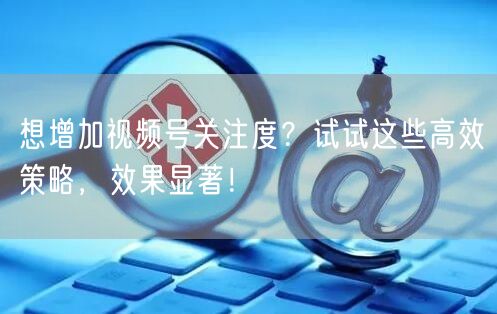 想增加视频号关注度？试试这些高效策略，效果显著！
