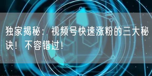 独家揭秘：视频号快速涨粉的三大秘诀！不容错过！