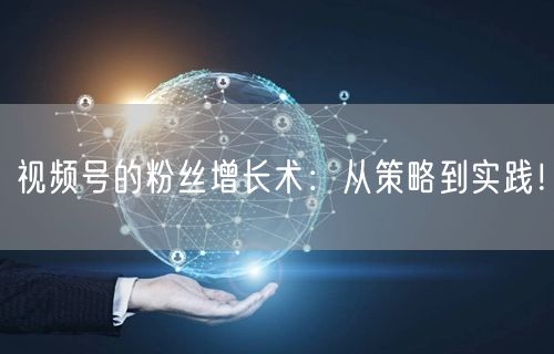 视频号的粉丝增长术：从策略到实践！
