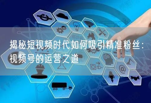 揭秘短视频时代如何吸引精准粉丝：视频号的运营之道