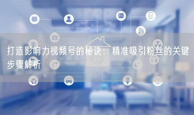 打造影响力视频号的秘诀：精准吸引粉丝的关键步骤解析