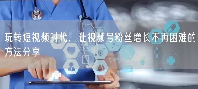 玩转短视频时代，让视频号粉丝增长不再困难的方法分享
