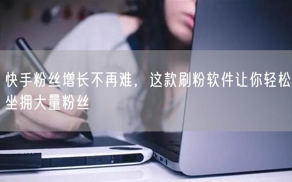 快手粉丝增长不再难，这款刷粉软件让你轻松坐拥大量粉丝