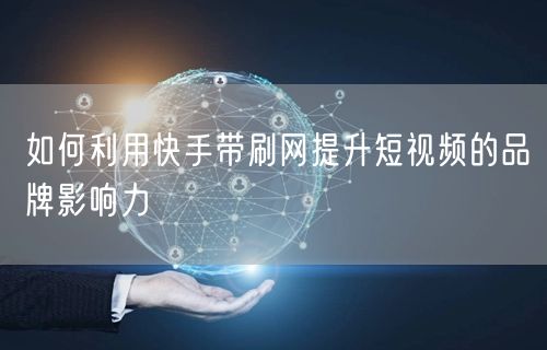 如何利用快手带刷网提升短视频的品牌影响力