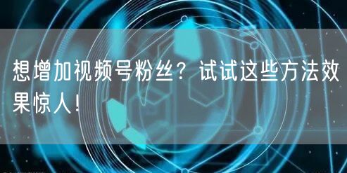 想增加视频号粉丝？试试这些方法效果惊人！
