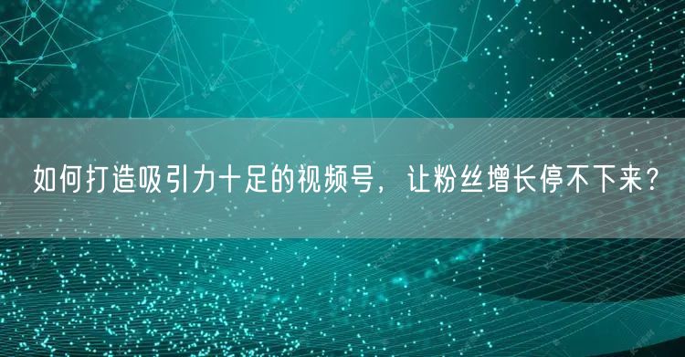 如何打造吸引力十足的视频号，让粉丝增长停不下来？