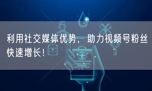利用社交媒体优势，助力视频号粉丝快速增长！