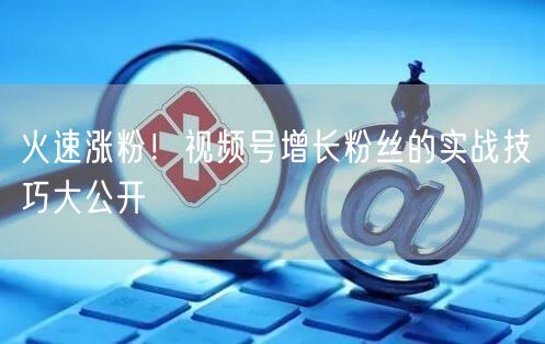 火速涨粉！视频号增长粉丝的实战技巧大公开