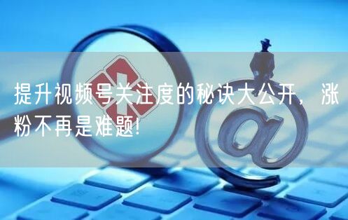 提升视频号关注度的秘诀大公开，涨粉不再是难题!