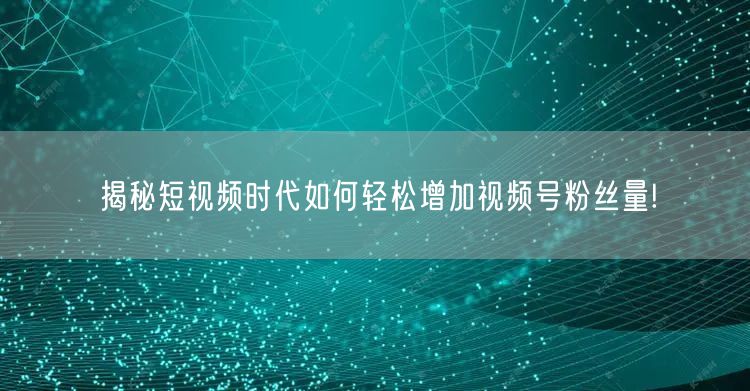 揭秘短视频时代如何轻松增加视频号粉丝量!
