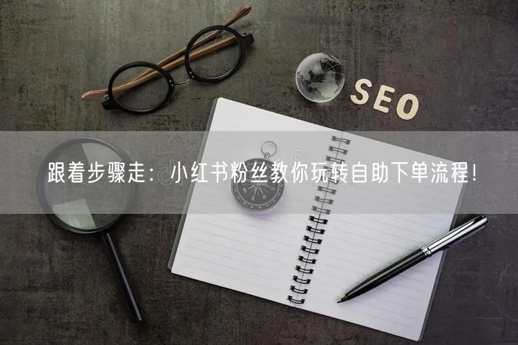 跟着步骤走：小红书粉丝教你玩转自助下单流程！
