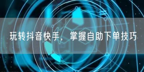 玩转抖音快手，掌握自助下单技巧
