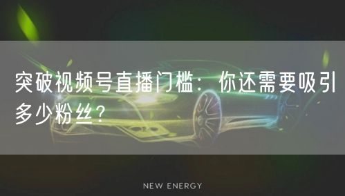 突破视频号直播门槛：你还需要吸引多少粉丝？